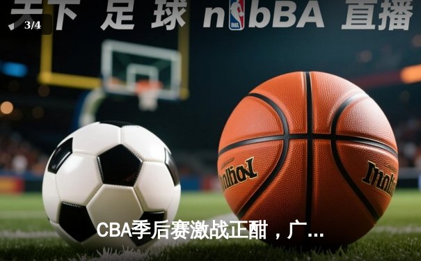 CBA季后赛激战正酣，广东队逆转浙江晋级总决赛 - 3