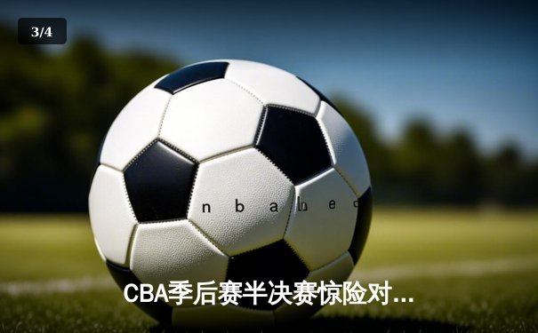 CBA季后赛半决赛惊险对决：广东队加时逆转辽宁，周琦独砍38分创纪录 - 3