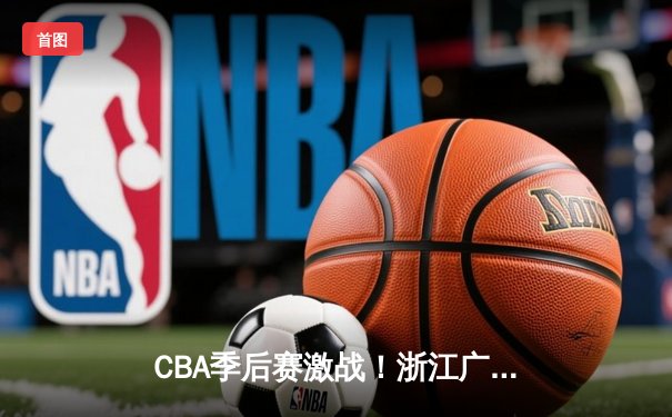 CBA季后赛激战！浙江广厦主场加时险胜上海久事，孙铭徽独得42分创生涯新高